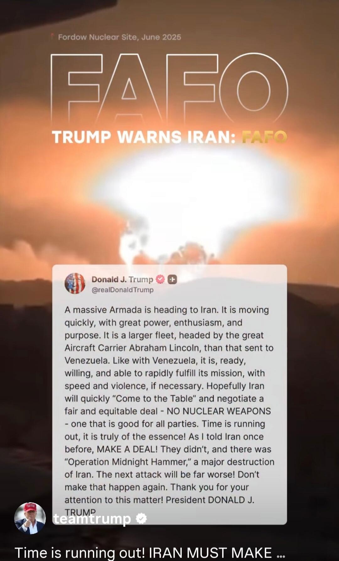 ForDow Nuclear Site, June 2025
FAFO
TRUMP WARNS IRAN: FAFO
Donald J. Trump @realDonaldTrump A massive Armada is heading to Iran. It is moving quickly, with great power, enthusiasm, and purpose. It is a larger fleet, headed by the great Aircraft Carrier Abraham Lincoln, than that sent to Venezuela. Like with Venezuela, it is, ready, willing, and abl
