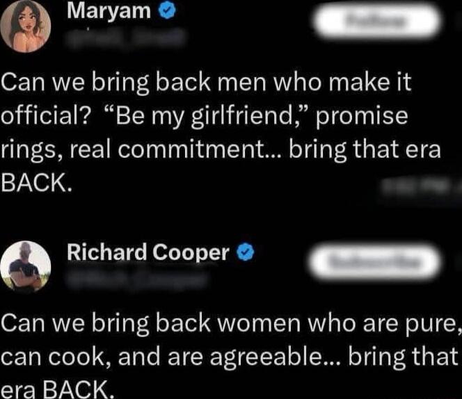 Maryam: Can we bring back men who make it official? “Be my girlfriend,” promise rings, real commitment... bring that era BACK.
Richard Cooper: Can we bring back women who are pure, can cook, and are agreeable... bring that era BACK.