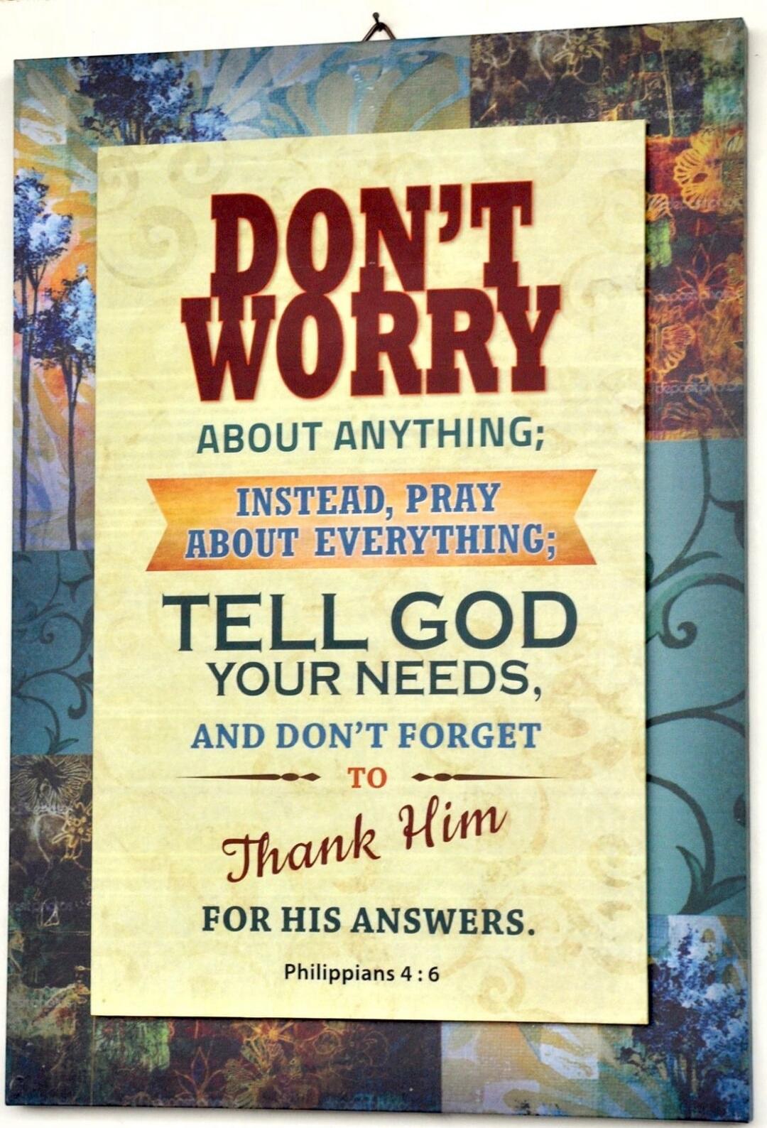 DON'T WORRY ABOUT ANYTHING; INSTEAD, PRAY ABOUT EVERYTHING; TELL GOD YOUR NEEDS, AND DON'T FORGET TO Thank Him FOR HIS ANSWERS. Philippians 4:6