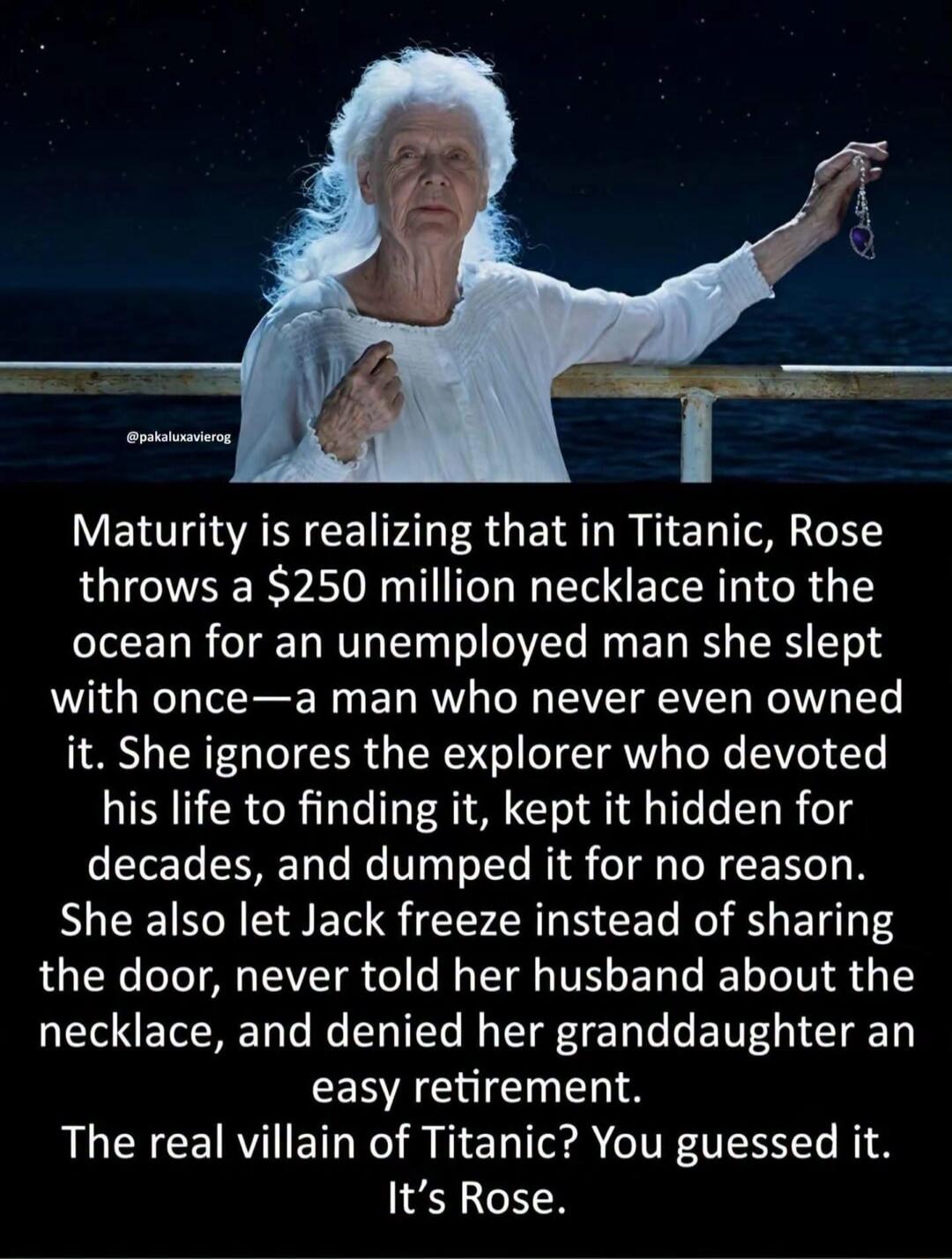 Maturity is realizing that in Titanic, Rose throws a $250 million necklace into the ocean for an unemployed man she slept with once—a man who never even owned it. She ignores the explorer who devoted his life to finding it, kept it hidden for decades, and dumped it for no reason. She also let Jack freeze instead of sharing the door, never told her 