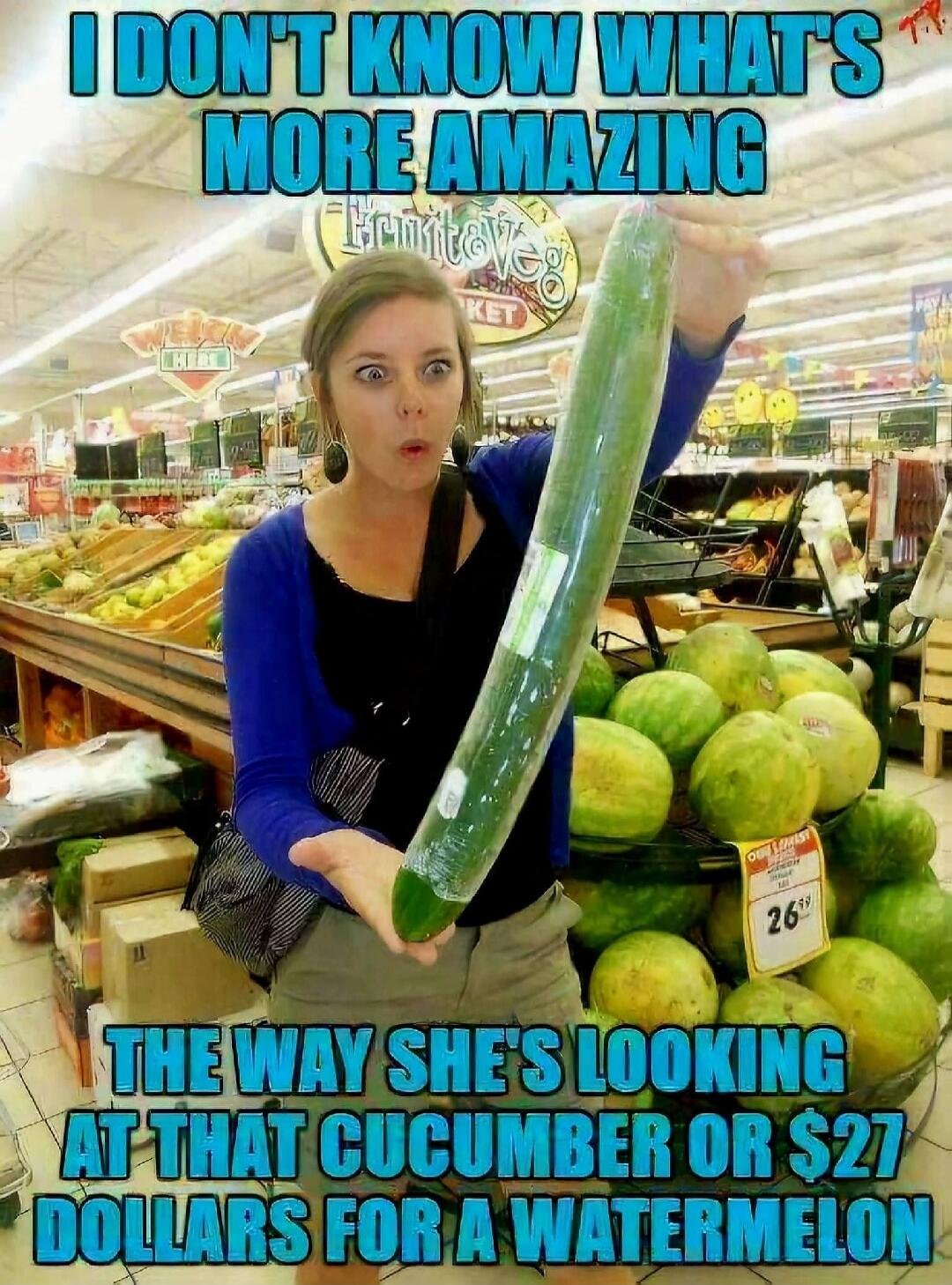 I DON'T KNOW WHAT'S MORE AMAZING THE WAY SHE'S LOOKING AT THAT CUCUMBER OR $27 DOLLARS FOR A WATERMELON