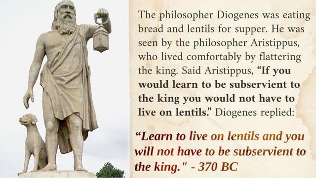 The philosopher Diogenes was eating bread and lentils for supper He was seen by the philosopher Aristippus who lived comfortably by flattering the king Said Aristippus If you would learn to be subservient to the king you would not have to live on lentils Diogenes replied Learn to live on lentils and you will not have to be subservient to i the king 370 BC