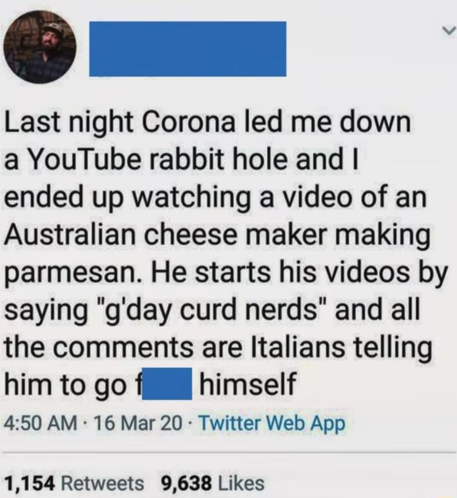 Last night Corona led me down a YouTube rabbit hole and ended up watching a video of an Australian cheese maker making parmesan He starts his videos by saying gday curd nerds and all the comments are Italians telling him to go fll himself 450 AM 16 Mar 20 Twitter Web App 1154 Retweets 9638 Likes