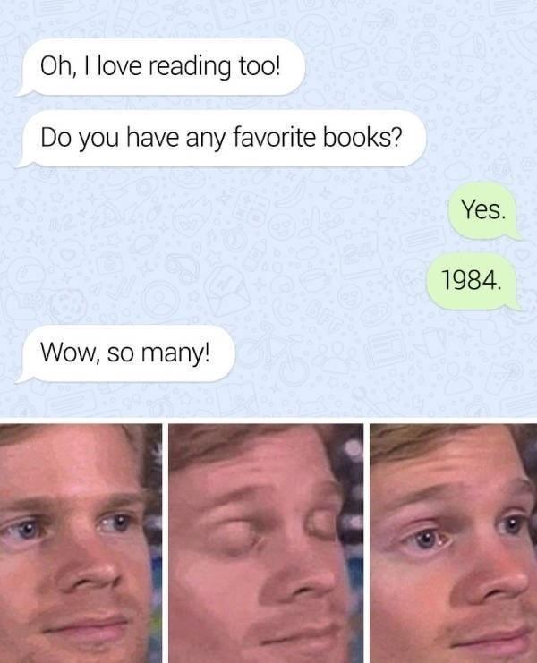 Oh I love reading too Do you have any favorite books Yes 1984 Wow so many