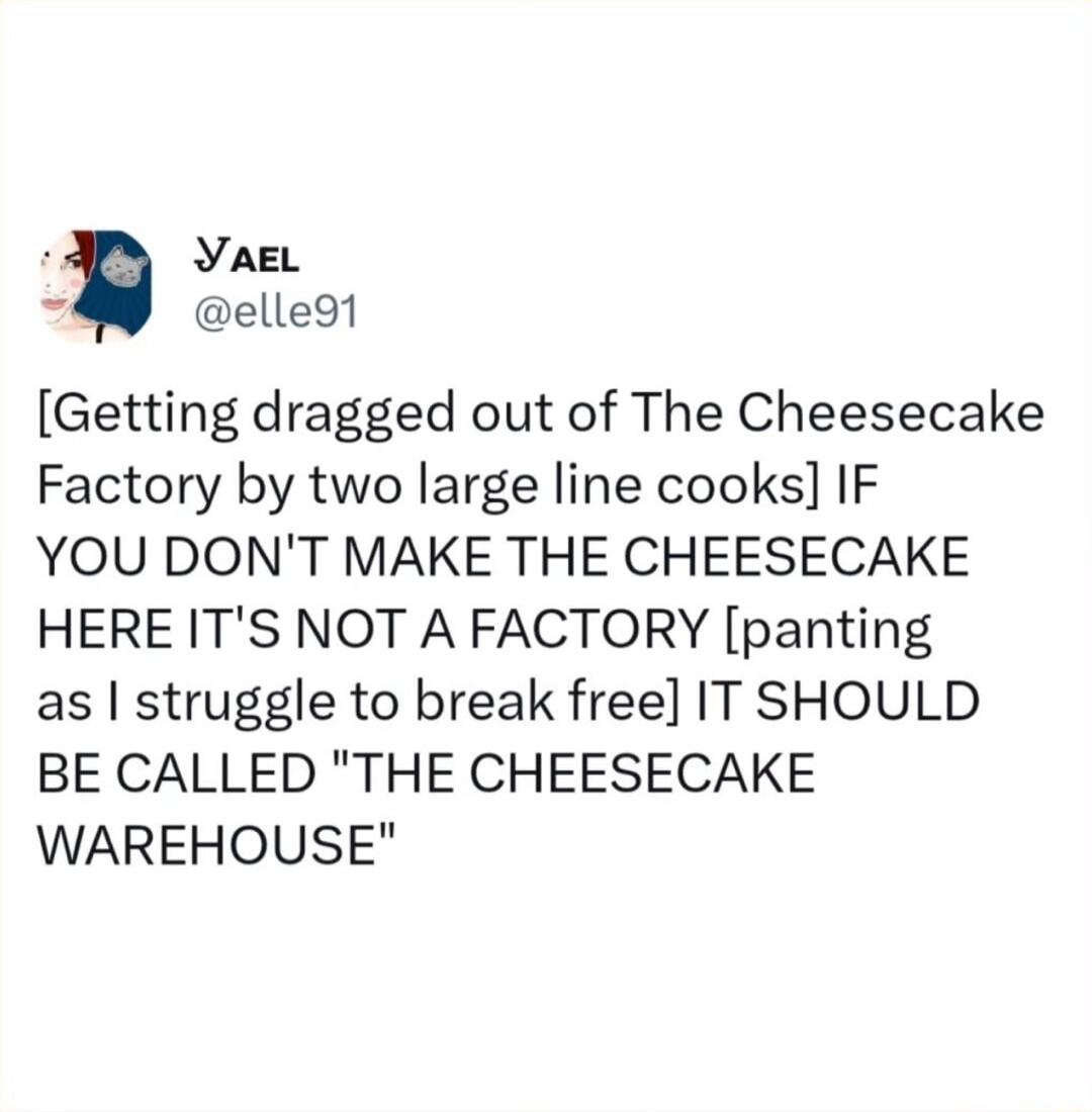 YaeL elle9t Getting dragged out of The Cheesecake Factory by two large line cooks IF YOU DONT MAKE THE CHEESECAKE HERE ITS NOT A FACTORY panting as struggle to break free IT SHOULD BE CALLED THE CHEESECAKE WAREHOUSE