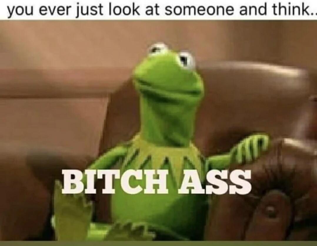you ever just look at someone and think.. BITCH ASS