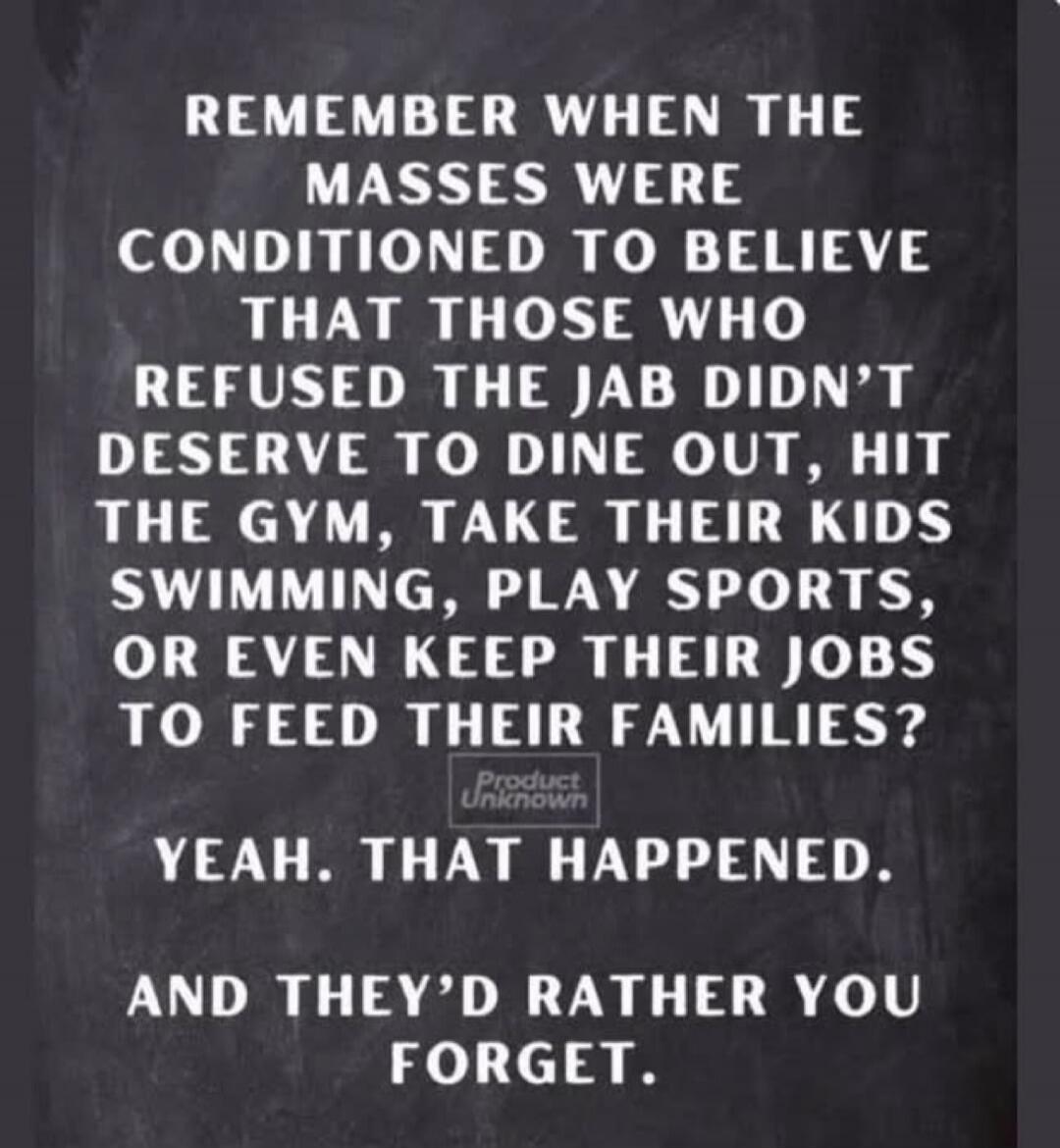 REMEMBER WHEN THE MASSES WERE CONDITIONED TO BELIEVE THAT THOSE WHO REFUSED THE JAB DIDN'T DESERVE TO DINE OUT, HIT THE GYM, TAKE THEIR KIDS SWIMMING, PLAY SPORTS, OR EVEN KEEP THEIR JOBS TO FEED THEIR FAMILIES? Product Unknown YEAH. THAT HAPPENED. AND THEY'D RATHER YOU FORGET.
