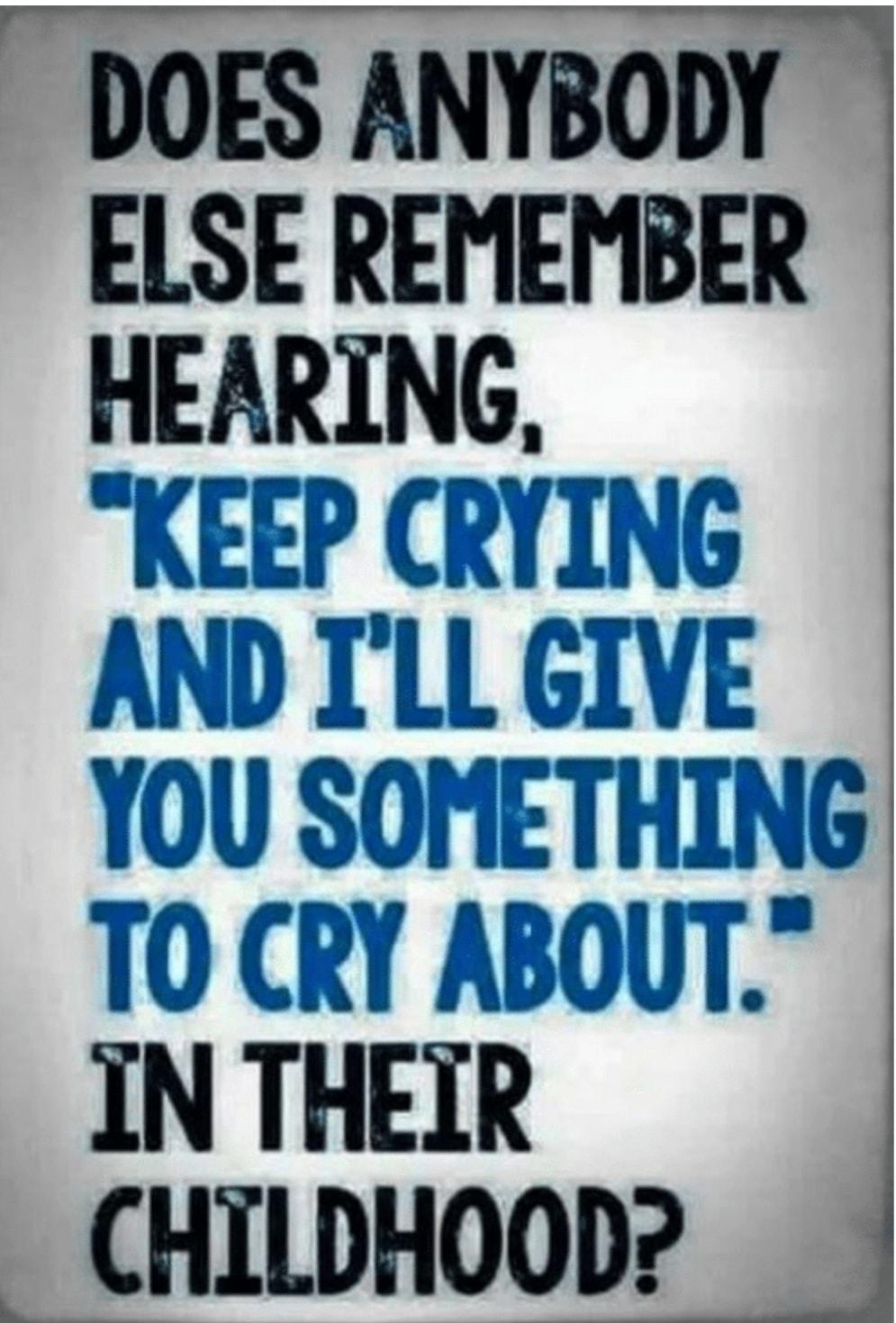 o DOES ANYBODY ELSE REMEMBER HEARING r KEEP CRYING AND ILL GIVE YOU SOMETHING TO CRY ABOUT IN THEIR CHILDHOOD