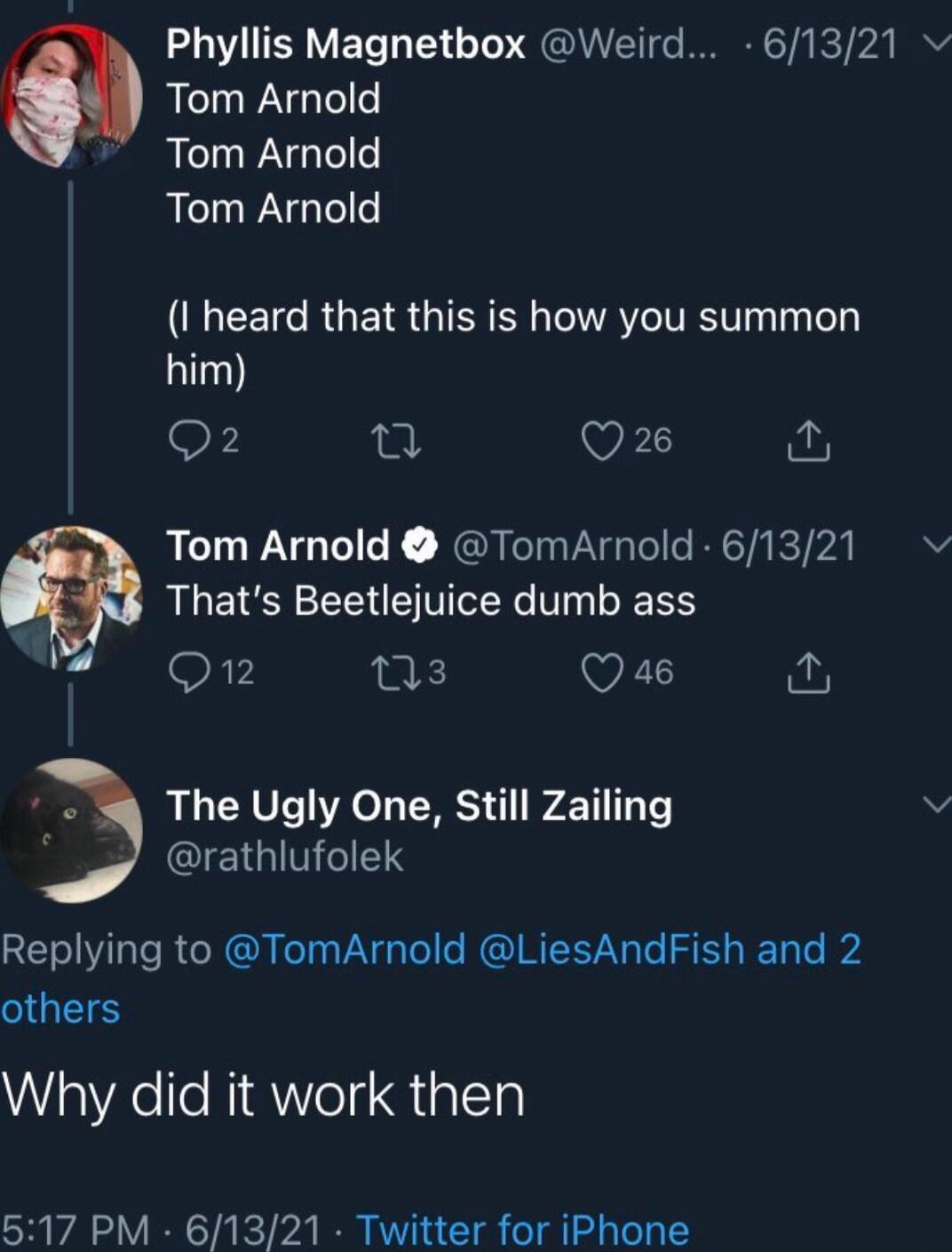 Phyllis Magnetbox Weird 61321 Tom Arnold Tom Arnold Tom Arnold EET RUEIR QIS CN AV ITEV Ty e him OF L VRS Tom Arnold TomArnold 61321 Thats Beetlejuice dumb ass On ns VI The Ugly One Still Zailing A GIEIGITIGIETS Replying to TomArnold LiesAndFish and 2 others Why did it work then 517 PM 61321 Twitter for iPhone