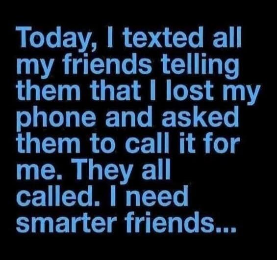 Today, I texted all my friends telling them that I lost my phone and asked them to call it for me. They all called. I need smarter friends...