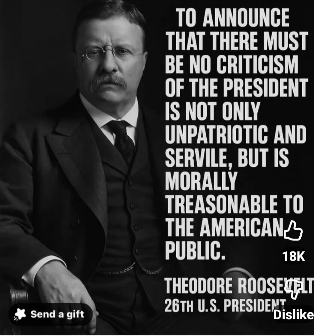 TO ANNOUNCE THAT THERE MUST BE NO CRITICISM OF THE PRESIDENT IS NOT ONLY UNPATRIOTIC AND SERVILE, BUT IS MORALLY TREASONABLE TO THE AMERICAN PUBLIC. THEODORE ROOSEVELT 26TH U.S. PRESIDENT