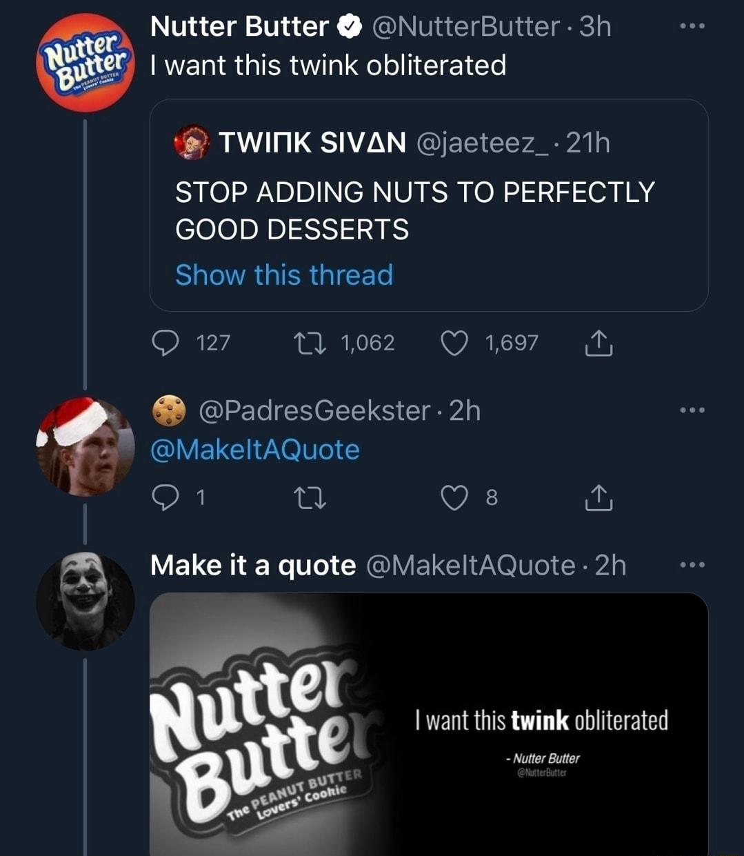 Nutter Butter NutterButter 3h NERSGIERUTHIRCLIEEICT TWINK SIVAN jacteez_ 21h STOP ADDING NUTS TO PERFECTLY GOOD DESSERTS ELTRGIERGIEET Q27 ez Qe PadresGeekster 2h MakeltAQuote o 1l VA fur a LETCHE LT CYGIVEICIVIIEIERA want this twink obliterated