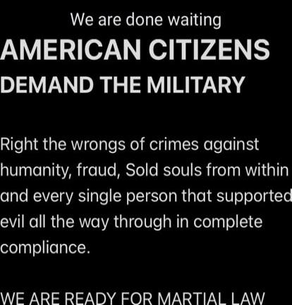 We are done waiting
AMERICAN CITIZENS DEMAND THE MILITARY

Right the wrongs of crimes against humanity, fraud, Sold souls from within
and every single person that supported evil all the way through in complete compliance.

WE ARE READY FOR MARTIAL LAW