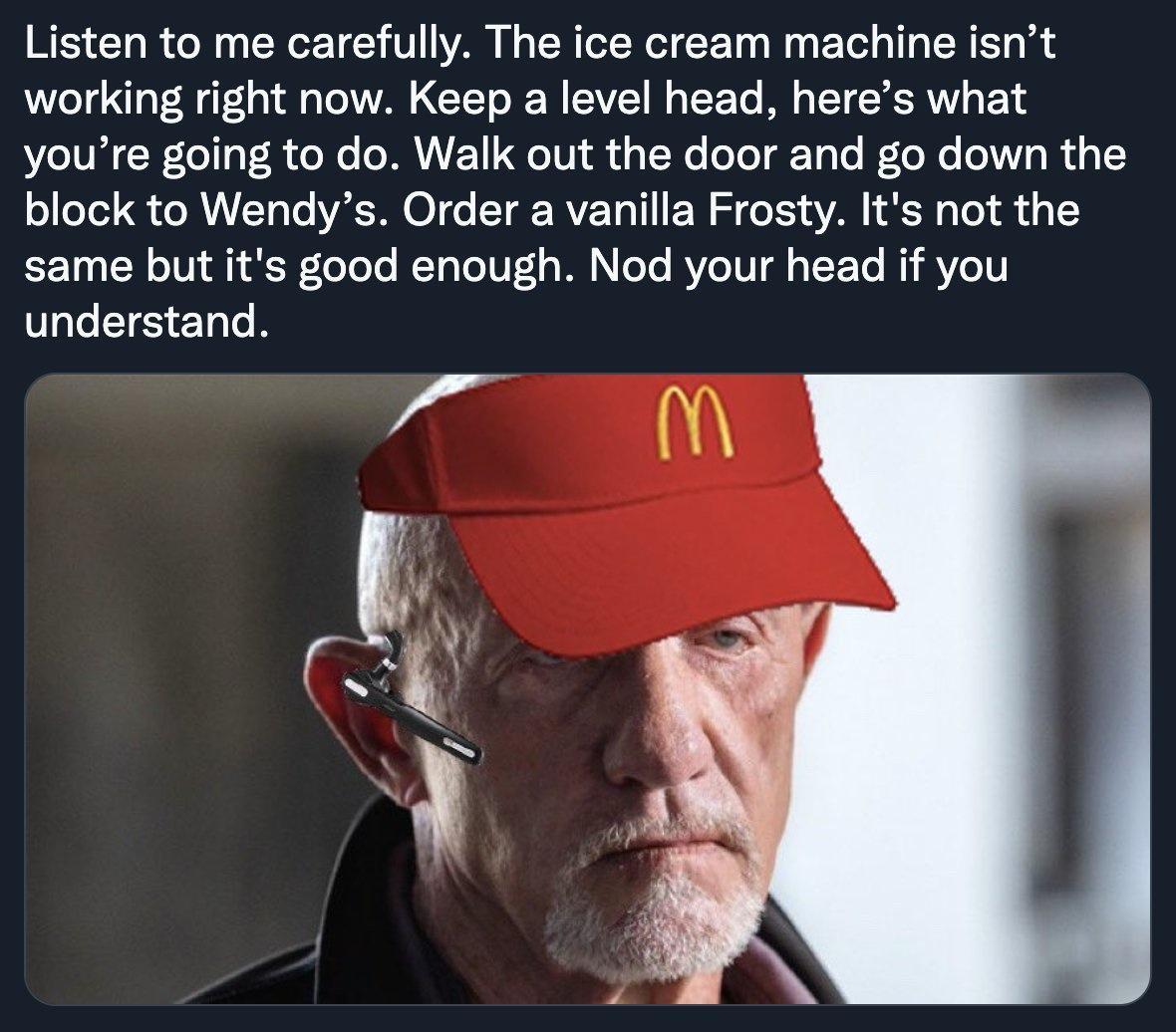 Listen to me carefully The ice cream machine isnt working right now Keep a level head heres what youre going to do Walk out the door and go down the block to Wendys Order a vanilla Frosty Its not the same but its good enough Nod your head if you understand y l