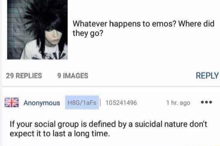 B jonymous BRBINAN 052412 Whatever happens to emos Where did they go 29REPLIES 9 IMAGES REPLY e B8 Anonymous HeG1aFs 105241496 Theage see If your social group is defined by a suicidal nature dont expect it to last a long time
