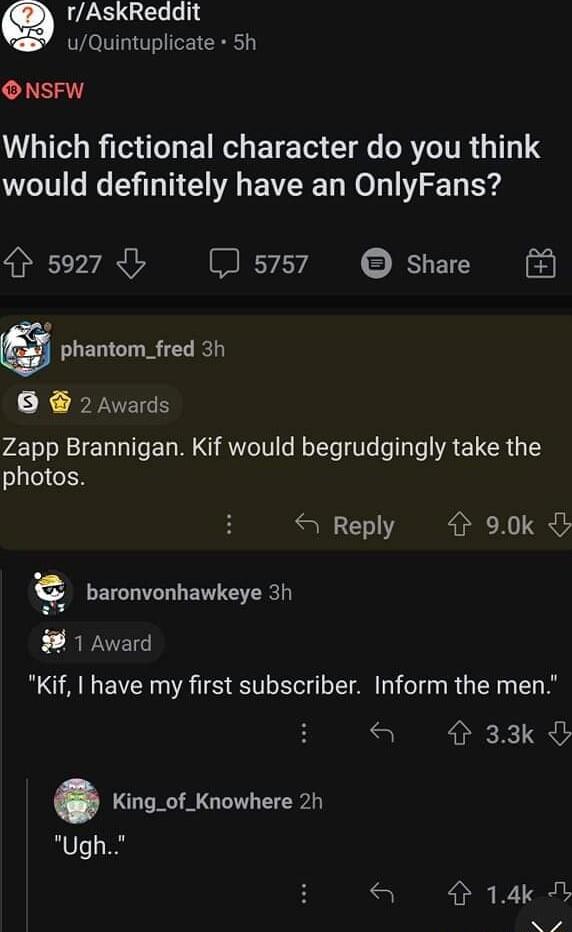 g rAskReddit uQuintuplicate 5h ONSFW LTGRO EIR G ETE TG T s BT ITR 1111 would definitely have an OnlyFans 5927 b 5757 Share phantom_fred 3h K FYVEES Zapp Brannigan Kif would begrudgingly take the photos Reply 4 90k C baronvonhawkeye 3h 1 Award Kif have my first subscriber Inform the men S 33k King_of_Knowhere 2h Ugh