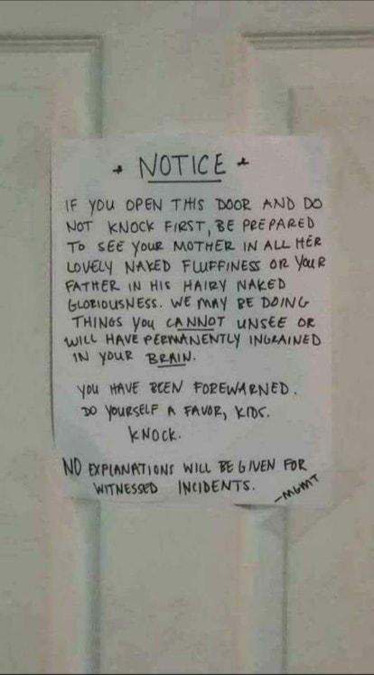 1 NOTICE IF You OPEN THIS DOOR AND Do NOT KNOCK FIRST BE Pe PARED To SEE Your MOTHER IN ALL HER WVELY NAYED FLUFFINESS OR YauR FATHER N HIs HAIRY NAKED sLoMOUSNESS WE Y RE DON G THINGS Yoy CANNOT uNSEE OF AWILL HAVE PEBMANENTLY INGEAINED W YOUR RN U WAVE PCEN FOREWAENED 30 OURSELF A FAWR YK eNock ND BrpiantTions Wi GIVEN FoR _WTNEsEd INODENTS o