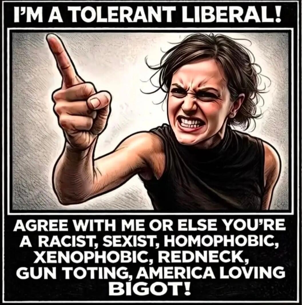 I'M A TOLERANT LIBERAL! AGREE WITH ME OR ELSE YOU'RE A RACIST, SEXIST, HOMOPHOBIC, XENOPHOBIC, REDNECK, GUN TOTING, AMERICA LOVING BIGOT!