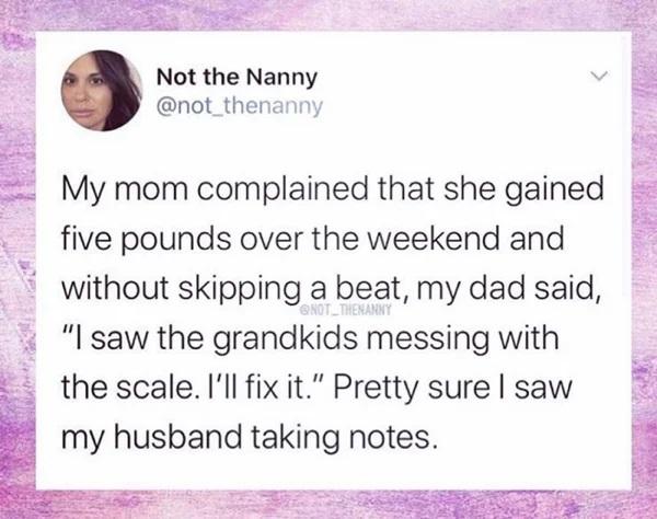 Not the Nanny 2 not_thenanny E My mom complained that she gained five pounds over the weekend and without skipping a beat my dad said Isaw the grandkids messing with the scale Ill fix it Pretty sure saw my husband taking notes