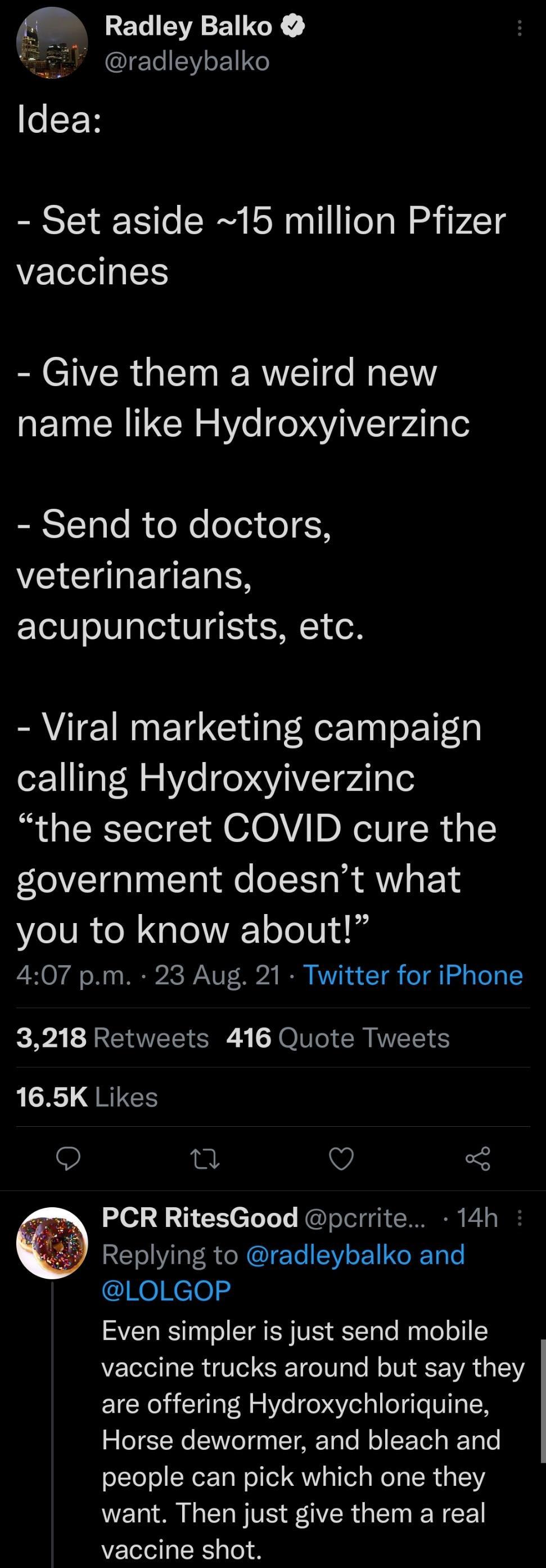 45 RET A ET TG radleybalko i P esEF Set aside 15 million Pfizer vaccines Give them a weird new QTN ERITCN o W e oYTpdlqle Send to doctors VEACI TR acupuncturists etc I CIINETC Gl RerTaa o 11y calling Hydroxyiverzinc the secret COVID cure the government doesnt what Lo lUR o X g o A oTo 014 1 407 pm 23 Aug 21 Twitter for iPhone 3218 Retweets 416 Quote Tweets 165K Likes O 5 PCR RitesGood pcrrite 14h 