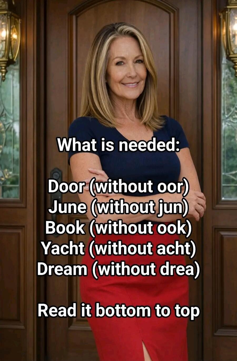 What is needed: Door (without oor) June (without jun) Book (without ook) Yacht (without acht) Dream (without drea) Read it bottom to top. The solution is 'My bed'.