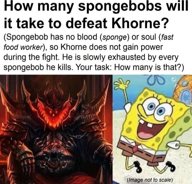 How many spongebobs will it take to defeat Khorne Spongebob has no blood sponge or soul fast food worker so Khorne does not gain power during the fight He is slowly exhausted by every spongebob he kills Your task How many ws Ihat Image not to scale