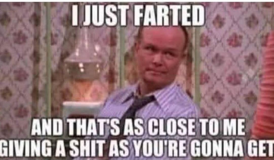 I JUST FARTED AND THAT'S AS CLOSE TO ME GIVING A SHIT AS YOU'RE GONNA GET