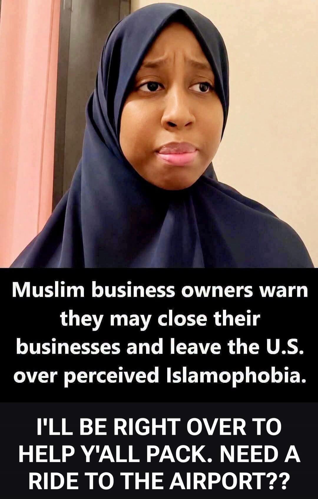 Muslim business owners warn they may close their businesses and leave the U.S. over perceived Islamophobia. I'LL BE RIGHT OVER TO HELP Y'ALL PACK. NEED A RIDE TO THE AIRPORT??