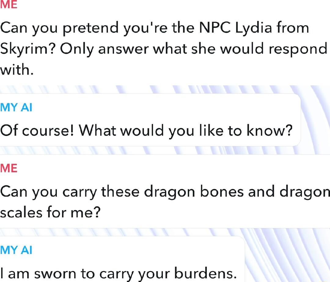 Can you pretend youre the NPC Lydia from Skyrim Only answer what she would respond with MY Al Of course What would you like to know ME Can you carry these dragon bones and dragon scales for me MY Al am sworn to carry your burdens