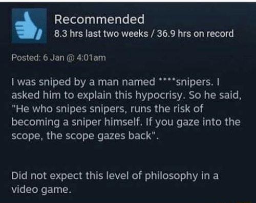 Recommended 83 hrs last two weeks 369 hrs on record LIS CORENEL TG El was sniped by a man named snipers asked him to explain this hypocrisy So he said He who snipes snipers runs the risk of becoming a sniper himself If you gaze into the scope the scope gazes back Did not expect this level of philosophy in a video game