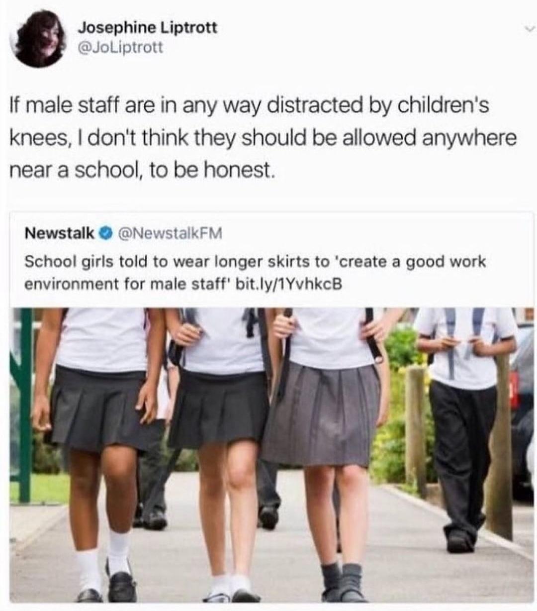 Josephine Liptrott JoLiptrott If male staff are in any way distracted by childrens knees dont think they should be allowed anywhere near a school to be honest Newstalk NewstalkFM School girls told to wear longer skirts to create a good work environment for male staff bitly1YvhkcB