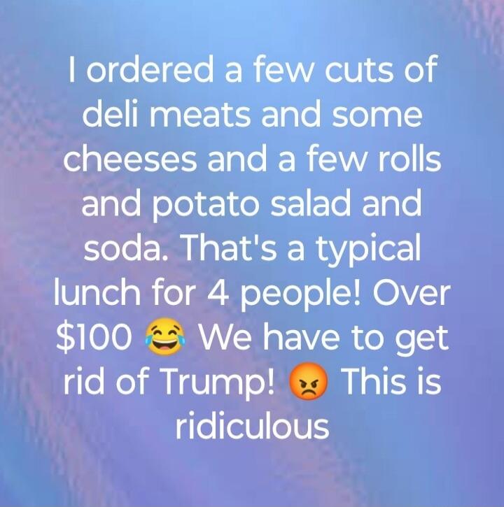 I ordered a few cuts of deli meats and some cheeses and a few rolls and potato salad and soda. That's a typical lunch for 4 people! Over $100 😂 We have to get rid of Trump! 😡 This is ridiculous