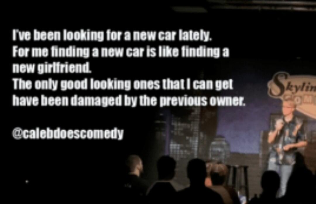 I've been looking for a new car lately. For me finding a new car is like finding a new girlfriend. The only good looking ones that I can get have been damaged by the previous owner. @calebdoescomedy