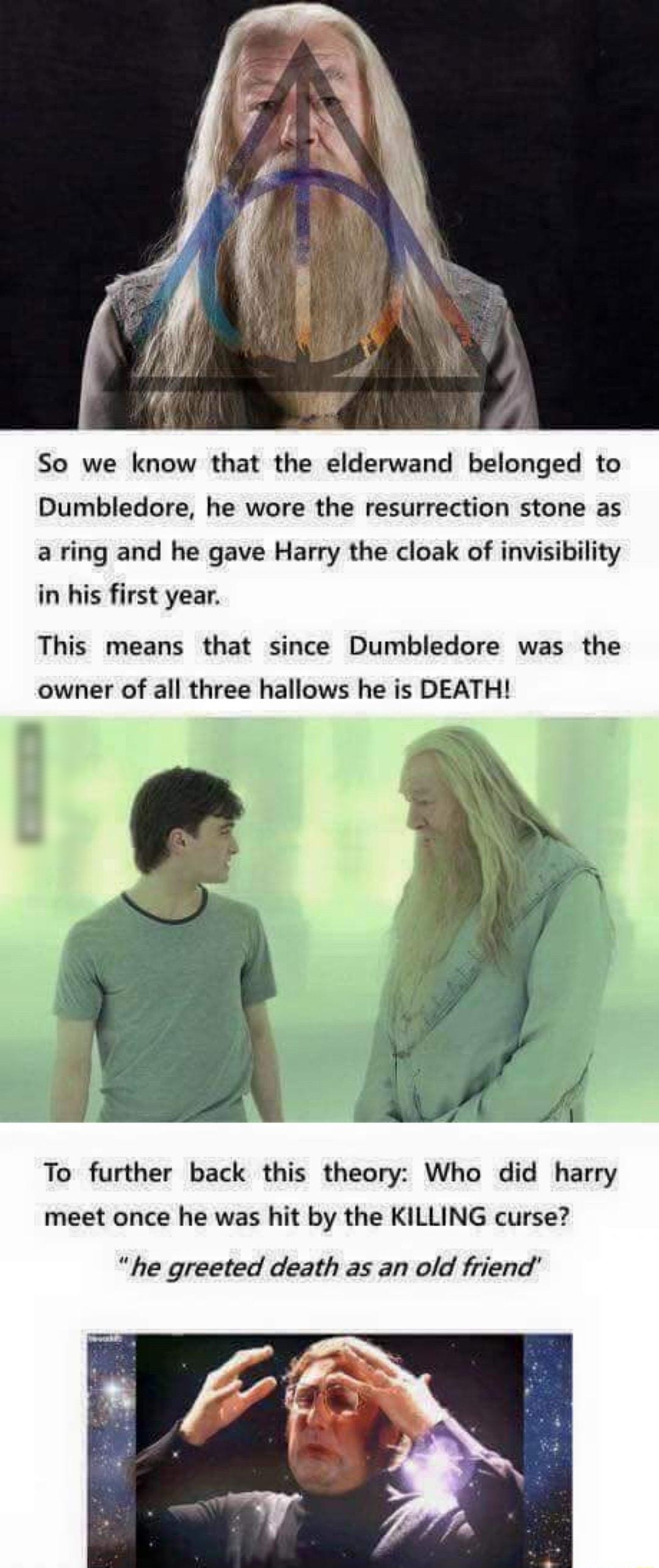 So we know that the elderwand belonged to Dumbledore he wore the resurrection stone as a ring and he gave Harry the cloak of invisibility in his first year This means that since Dumbledore was the owner of all three hallows he is DEATH To further back this theory Who did harry meet once he was hit by the KILLING curse he greeted death as an old friend