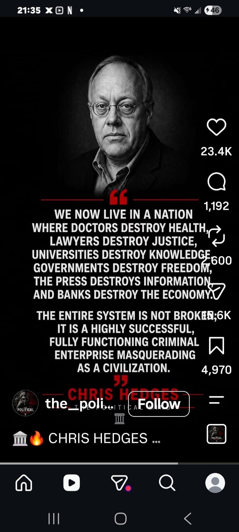 WE NOW LIVE IN A NATION WHERE DOCTORS DESTROY HEALTH, LAWYERS DESTROY JUSTICE, UNIVERSITIES DESTROY KNOWLEDGE, GOVERNMENTS DESTROY FREEDOM, THE PRESS DESTROYS INFORMATION, AND BANKS DESTROY THE ECONOMY. THE ENTIRE SYSTEM IS NOT BROKEN; IT IS A HIGHLY SUCCESSFUL, FULLY FUNCTIONING CRIMINAL ENTERPRISE MASQUERADING AS A CIVILIZATION. CHRIS HEDGES