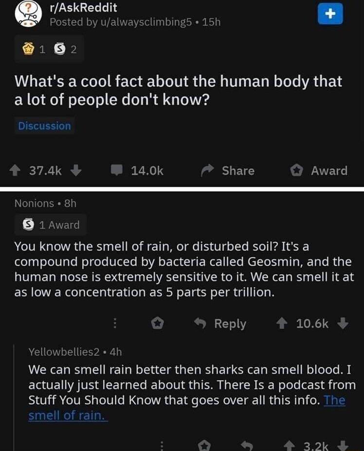 rAskReddit Whats a cool fact about the human body that a lot of people dont know Discussion 374k 140k Share Award Nonior 1 Award You know the smell of rain or disturbed soil Its a compound produced by bacteria called Geosmin and the human nose is extremely sensitive to it We can smell it at as low a concentration as 5 parts per trillion Reply 106k We can smell rain better then sharks can smell blo