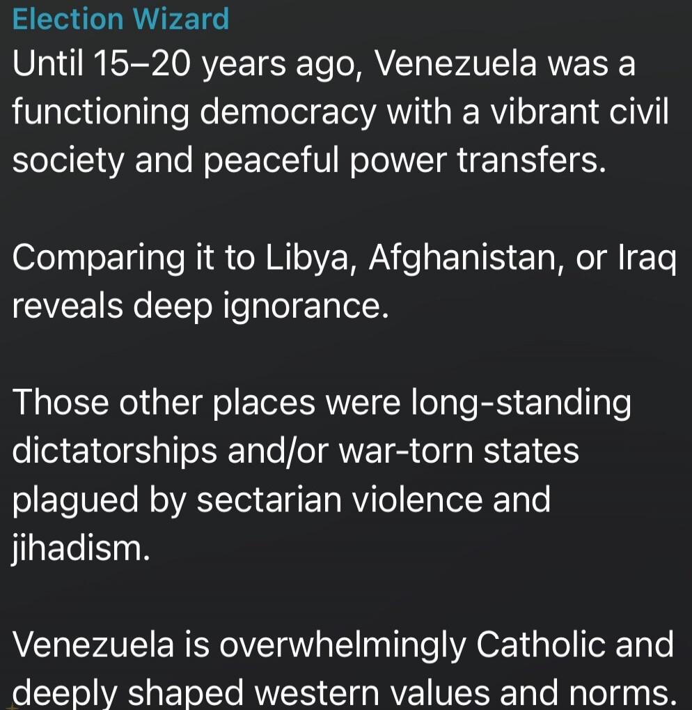 Election Wizard Until 15–20 years ago, Venezuela was a functioning democracy with a vibrant civil society and peaceful power transfers. Comparing it to Libya, Afghanistan, or Iraq reveals deep ignorance. Those other places were long-standing dictatorships and/or war-torn states plagued by sectarian violence and jihadism. Venezuela is overwhelmingly