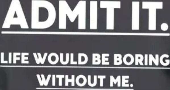 ADMIT IT. LIFE WOULD BE BORING WITHOUT ME.