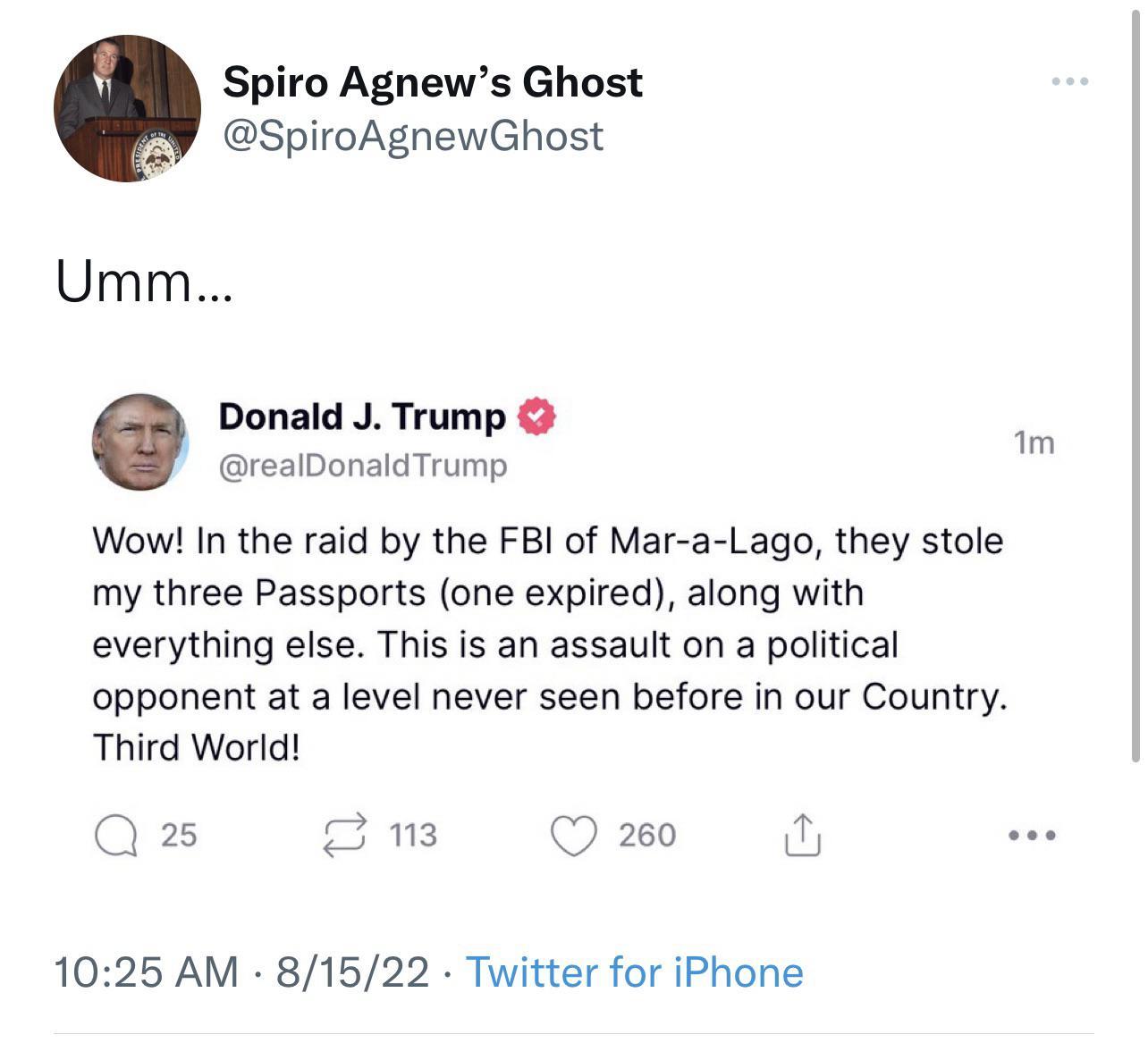 Agnews Ghost SpiroAgnewGhost Umm Donald J Trump realDonaldTrump Wow In the raid by the FBI of Mar a Lago they stole my three Passports one expired along with everything else This is an assault on a political opponent at a level never seen before in our Country Third World Qs 3 1025 AM 81522 Twitter for iPhone