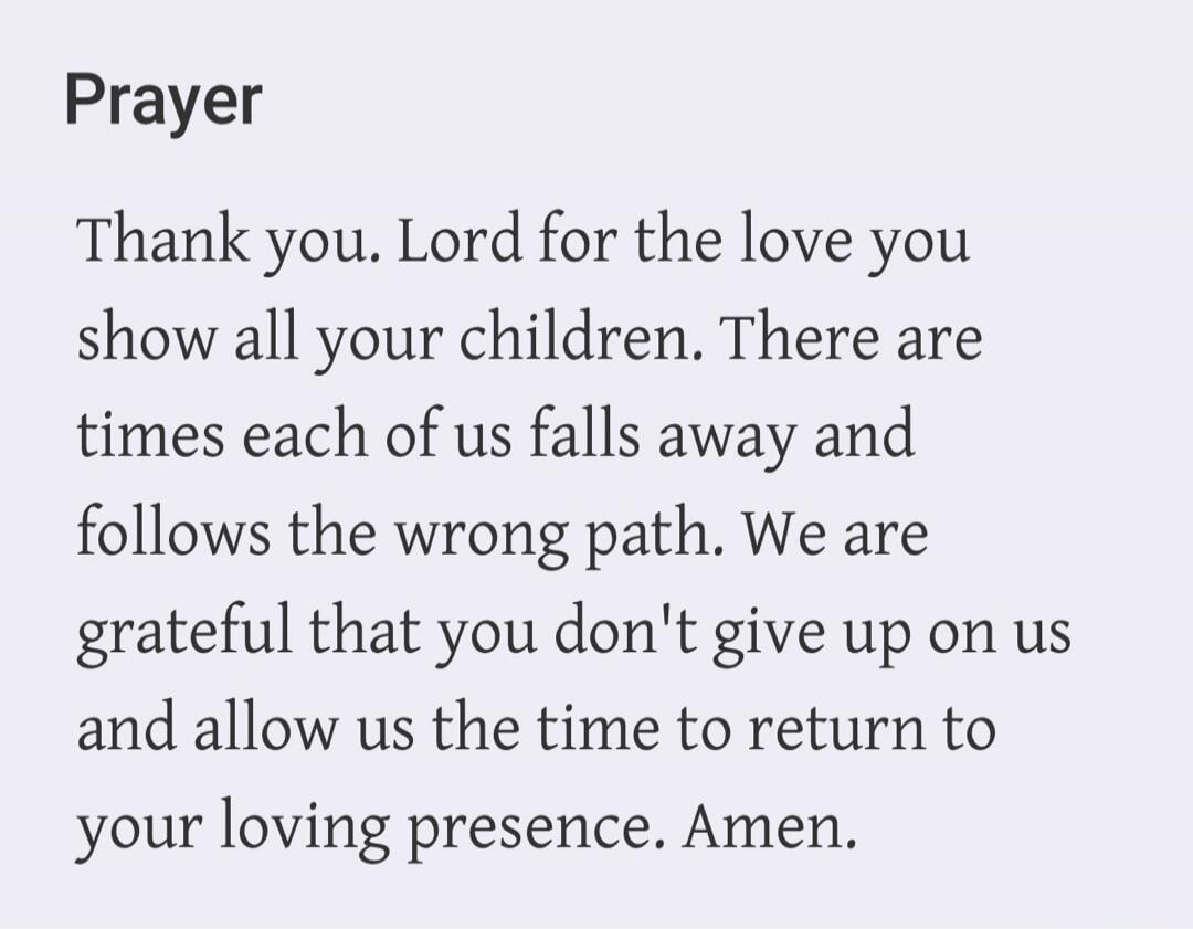 Prayer. Thank you. Lord for the love you show all your children. There are times each of us falls away and follows the wrong path. We are grateful that you don't give up on us and allow us the time to return to your loving presence. Amen.