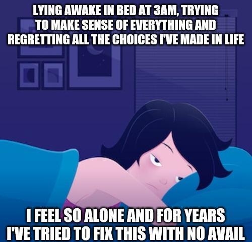 LYING AWAKE IN BED AT 3AM TRYING TO MAKE SENSE OF EVERYTHING AND REGRETTING ALL THE CHOICES IVE MADE IN LIFE 1 FEELSO ALONE AND FOR YEARS IVE TRIED TO FIX THIS WITH NO AVAIL