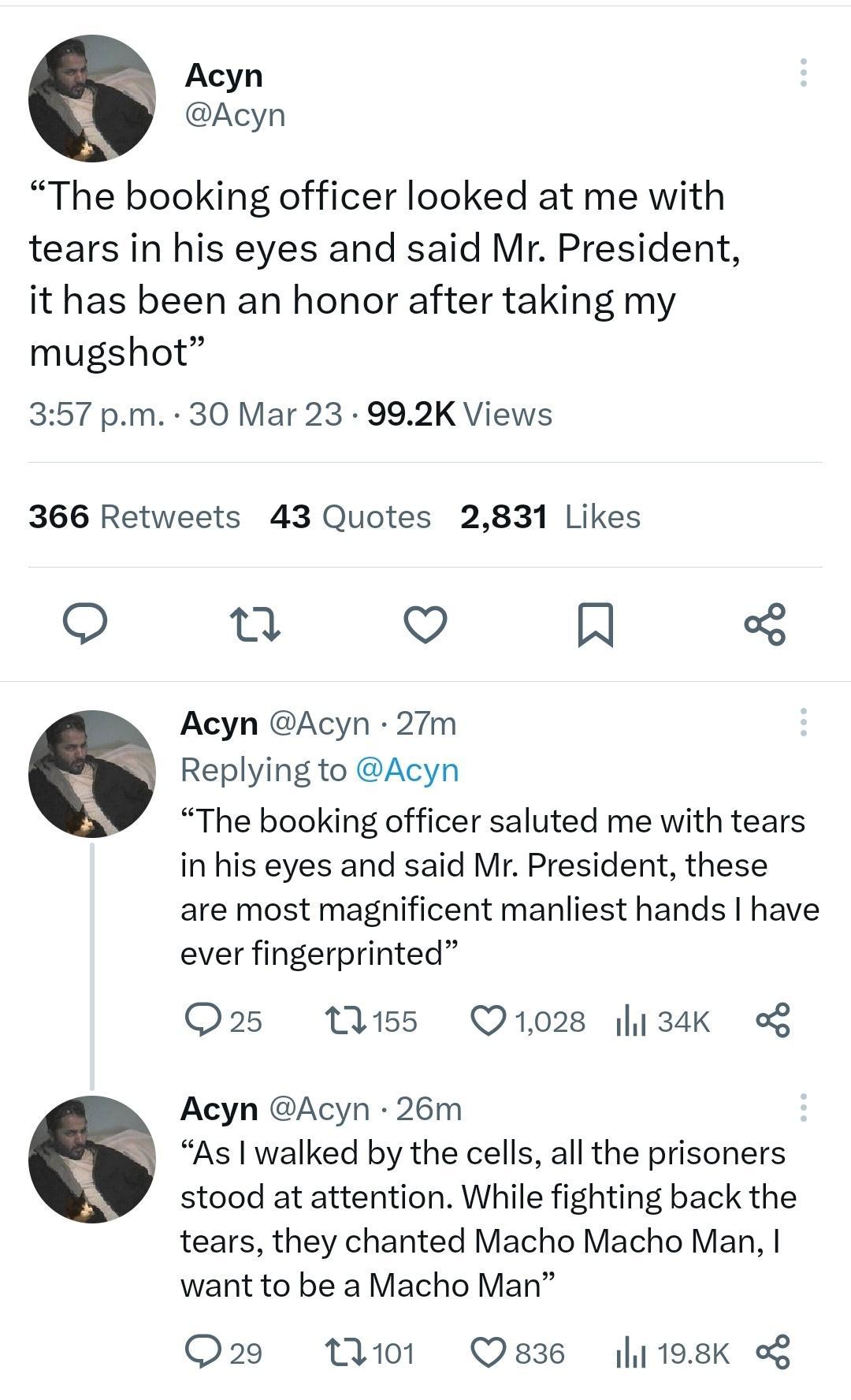 Acyn Acyn The booking officer looked at me with tears in his eyes and said Mr President it has been an honor after taking my mugshot 357 pm 30 Mar 23 992K Views 366 Retweets 43 Quotes 2831 Likes u Q N Acyn Acyn 27Tm Replying to Acyn The booking officer saluted me with tears in his eyes and said Mr President these are most magnificent manliest hands have ever fingerprinted Q25 M55 Q1028 134K Acyn A