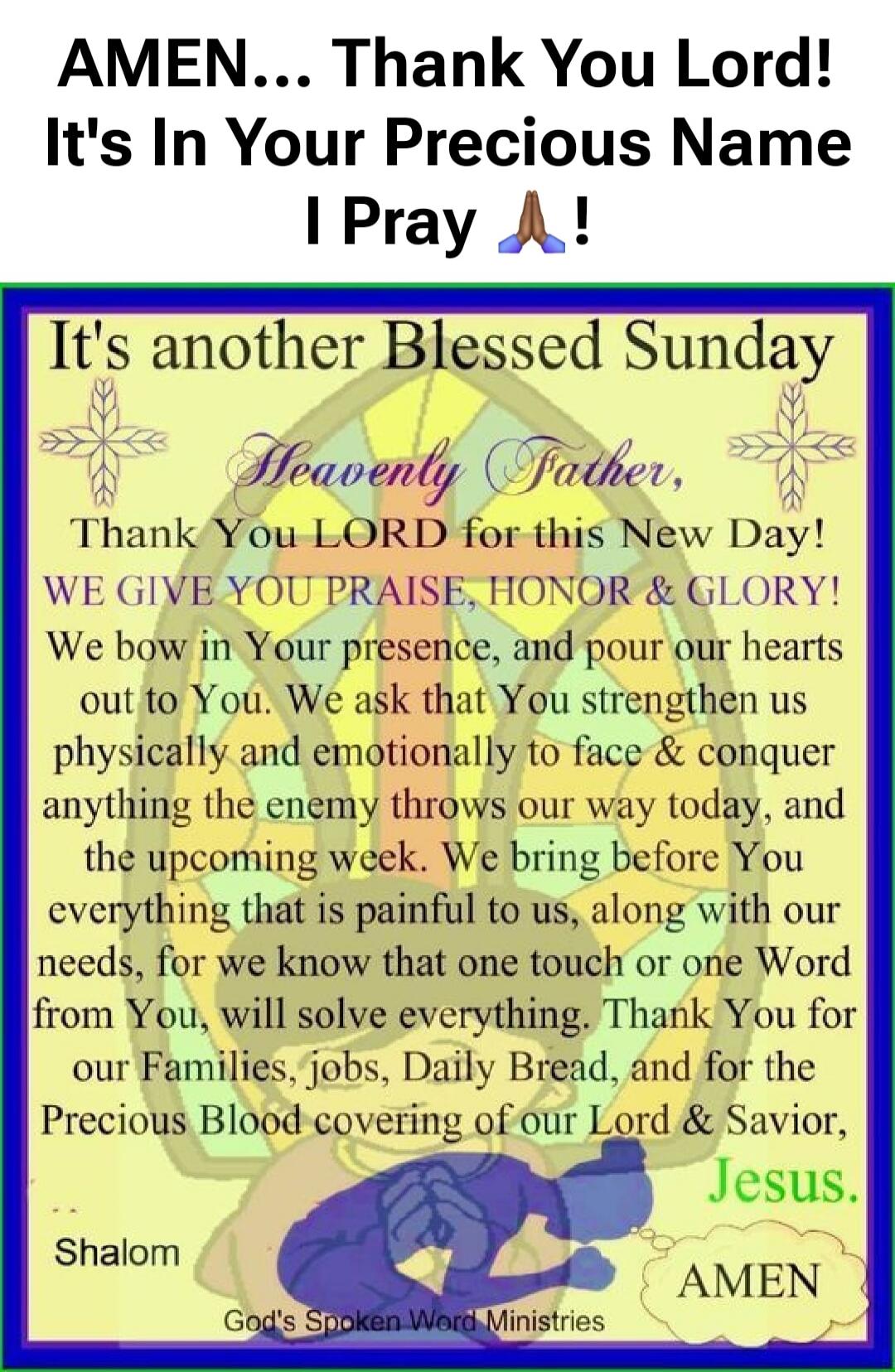 AMEN... Thank You Lord! It's In Your Precious Name I Pray 🙏 !
It's another Blessed Sunday
Heavenly Father, Thank You LORD for this New Day! WE GIVE YOU PRAISE, HONOR & GLORY! We bow in Your presence, and pour our hearts out to You. We ask that You strengthen us physically and emotionally to face & conquer anything the enemy throws our way today, an