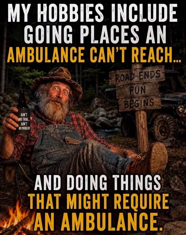 MY HOBBIES INCLUDE GOING PLACES AN AMBULANCE CAN'T REACH... AND DOING THINGS THAT MIGHT REQUIRE AN AMBULANCE. ROAD ENDS FUN BEGINS. AIN'T NO TRAIL AIN'T NO PROBLEM!