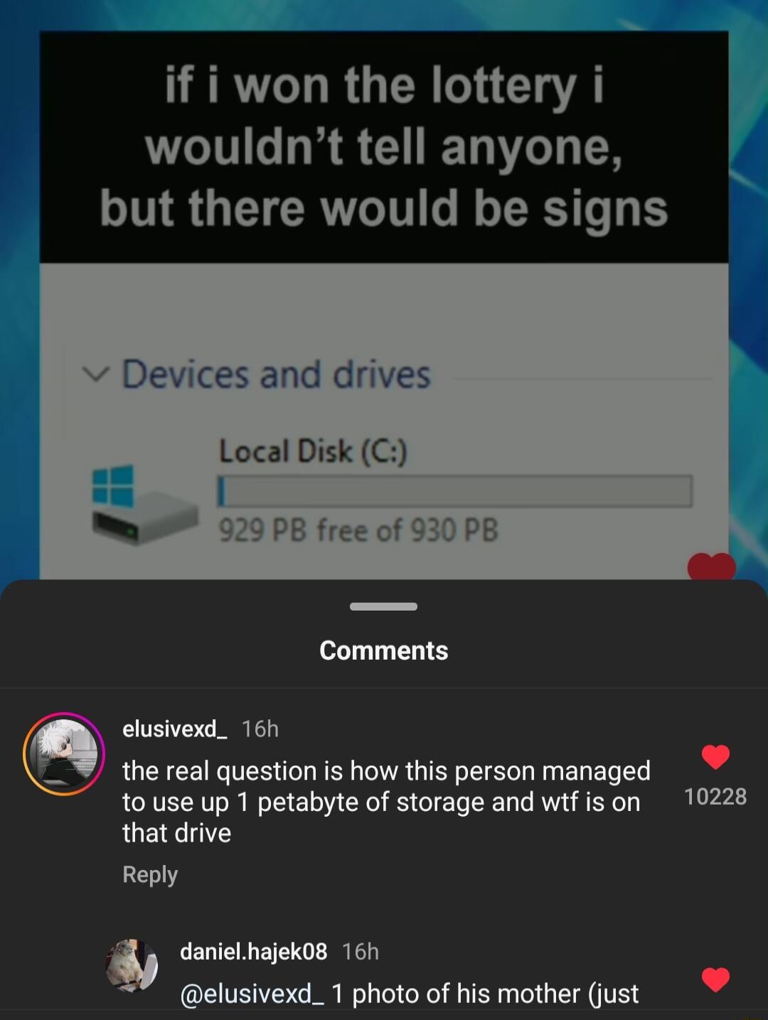 ERTL TR R G wouldnt tell anyone but there would be signs v Devices and drives Local Disk C elusivexd_ 167 the real question is how this person managed to use up 1 petabyte of storage and wtfison 10228 that drive Reply danielhajek08 16h elusivexd_ 1 photo of his mother ust