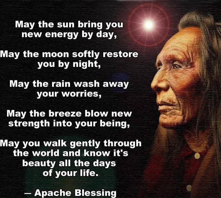 May the sun bring you new energy by day,\nMay the moon softly restore you by night,\nMay the rain wash away your worries,\nMay the breeze blow new strength into your being,\nMay you walk gently through the world and know it's beauty all the days of your life.\n— Apache Blessing