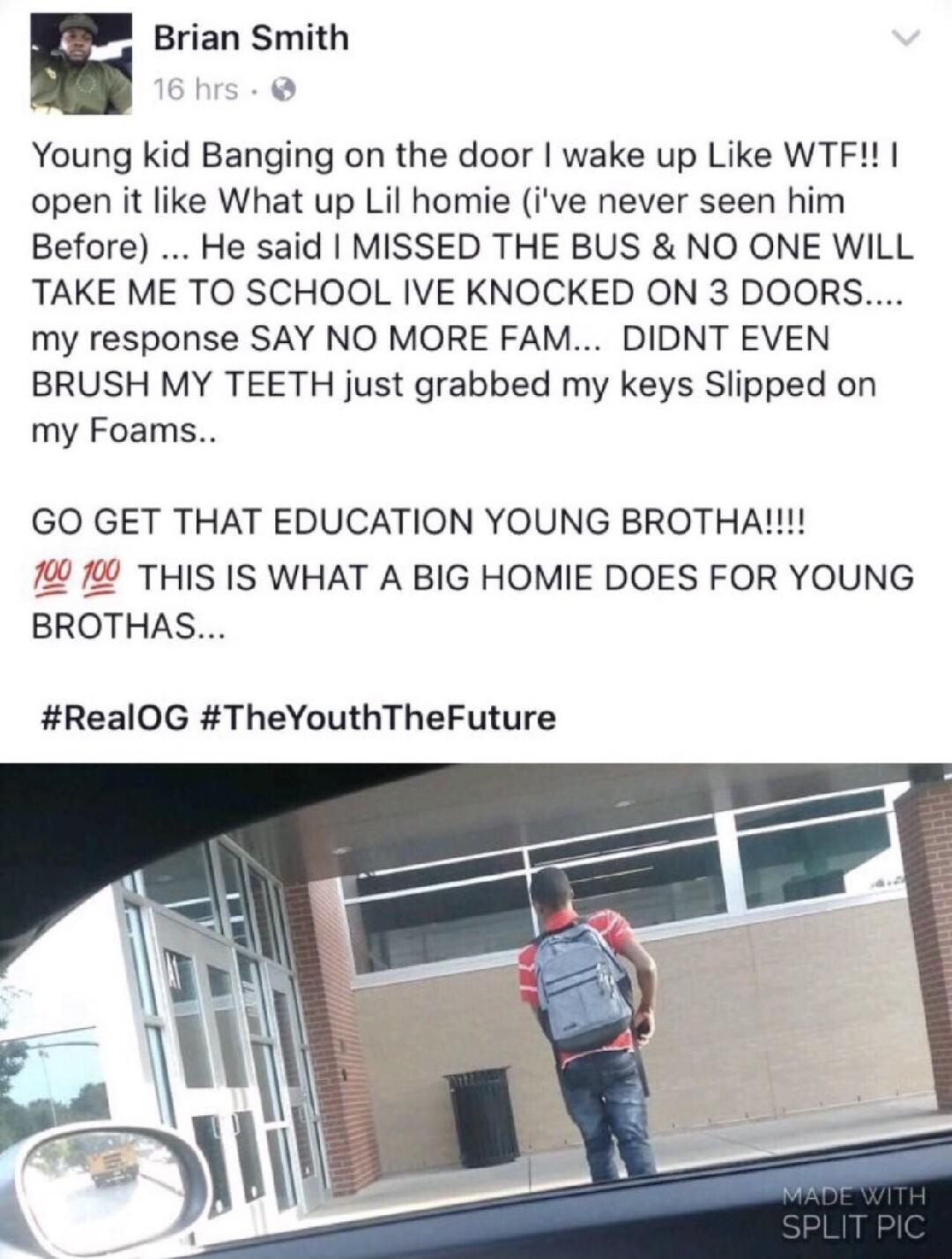 E Brian Smith 6hrs Young kid Banging on the door wake up Like WTF open it like What up Lil homie ive never seen him Before He said MISSED THE BUS NO ONE WILL TAKE ME TO SCHOOL IVE KNOCKED ON 3 DOORS my response SAY NO MORE FAM DIDNT EVEN BRUSH MY TEETH just grabbed my keys Slipped on my Foams GO GET THAT EDUCATION YOUNG BROTHA THIS IS WHAT A BIG HOMIE DOES FOR YOUNG BROTHAS RealOG TheYouthTheFutur
