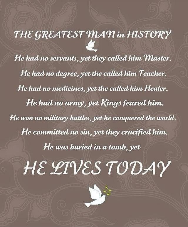 THE GREATEST MAN in HISTORY He had no servants, yet they called him Master. He had no degree, yet they called him Teacher. He had no medicines, yet they called him Healer. He had no army, yet Kings feared him. He won no military battles, yet he conquered the world. He committed no sin, yet they crucified him. He was buried in a tomb, yet HE LIVES T