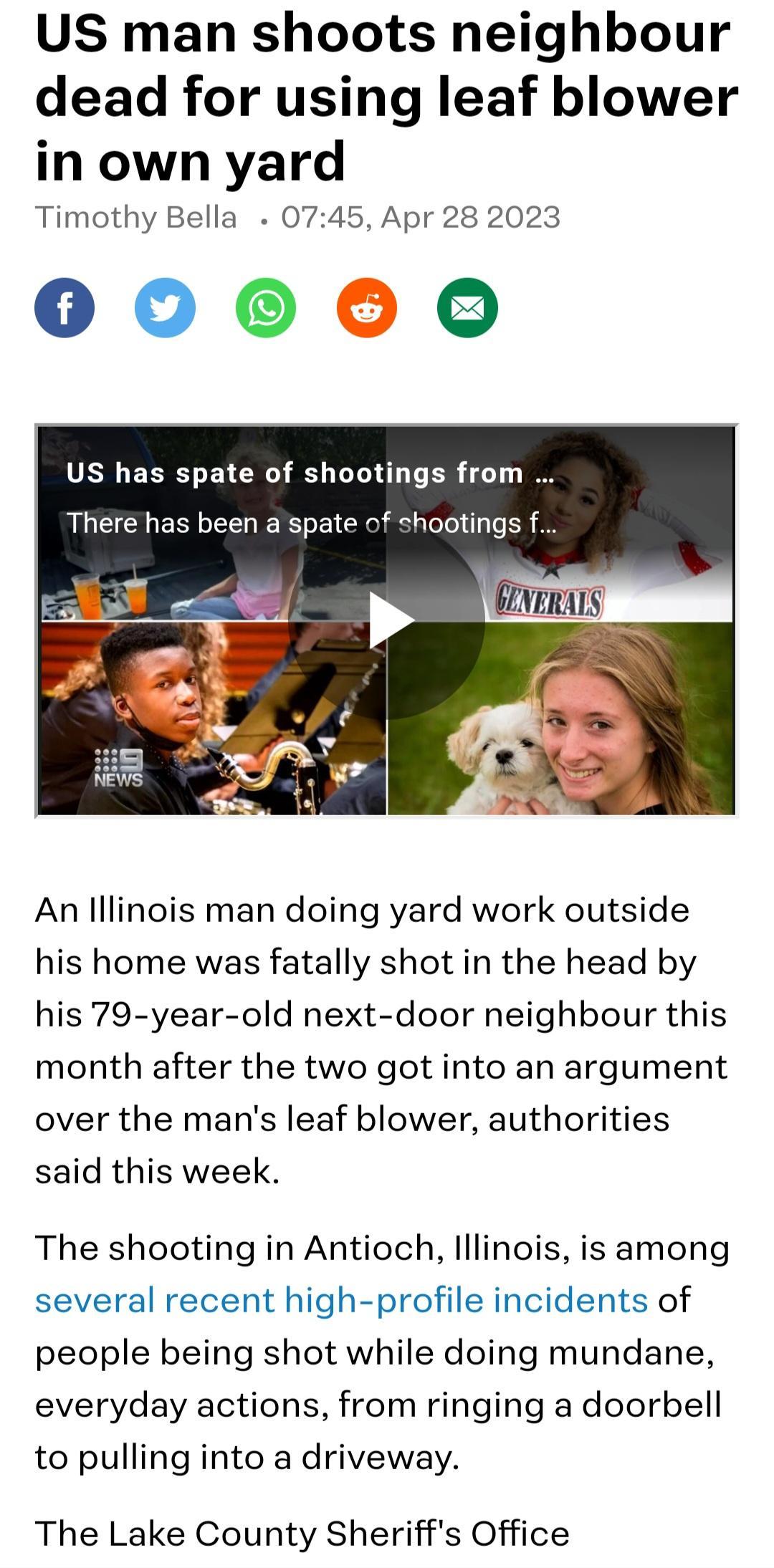 US man shoots neighbour dead for using leaf blower in own yard Timothy Bella 0745 Apr 28 2023 000600 US has spate of shootings from Thee has been a spate of shootings f An lllinois man doing yard work outside his home was fatally shot in the head by his 79 year old next door neighbour this month after the two got into an argument over the mans leaf blower authorities said this week The shooting in