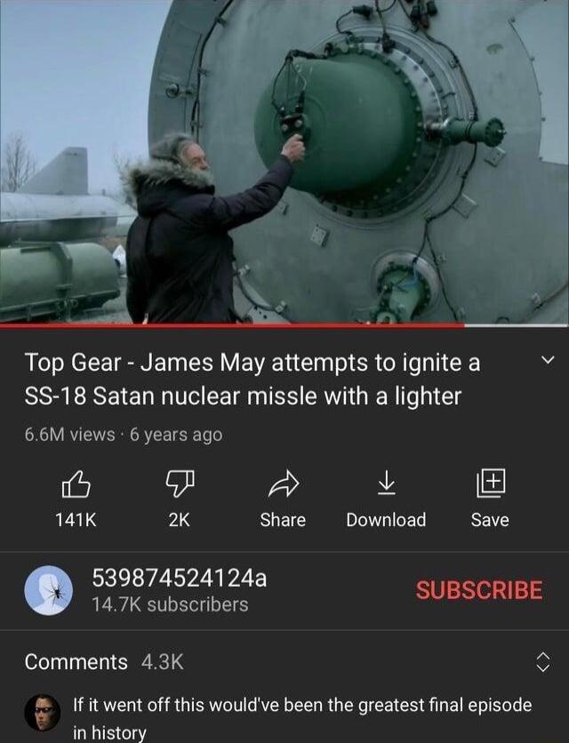 Top Gear James May attempts to ignite a N SS 18 Satan nuclear missle with a lighter 66M views 6 years ago e L 141K 2K Share Download Save 539874524124a 147K subscribers SUBSCRIBE Comments 43K Ifitwent off this wouldve been the greatest inal episode in history